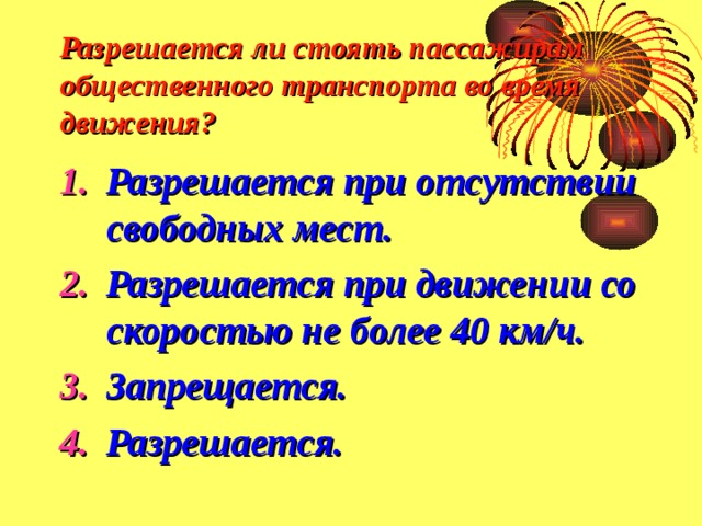 Разрешается ли стоять пассажирам общественного транспорта во время движения? Разрешается при отсутствии свободных мест. Разрешается при движении со скоростью не более 40 км/ч. Запрещается. Разрешается. 