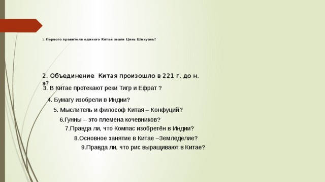        1.  Первого правителя единого Китая звали Цинь Шихуань? 2. Объединение Китая произошло в 221 г. до н. э?   3. В Китае протекают реки Тигр и Ефрат ? 4. Бумагу изобрели в Индии? 5. Мыслитель и философ Китая – Конфуций? 6.Гунны – это племена кочевников? 7.Правда ли, что Компас изобретён в Индии? 8.Основное занятие в Китае –Земледелие? 9.Правда ли, что рис выращивают в Китае? 