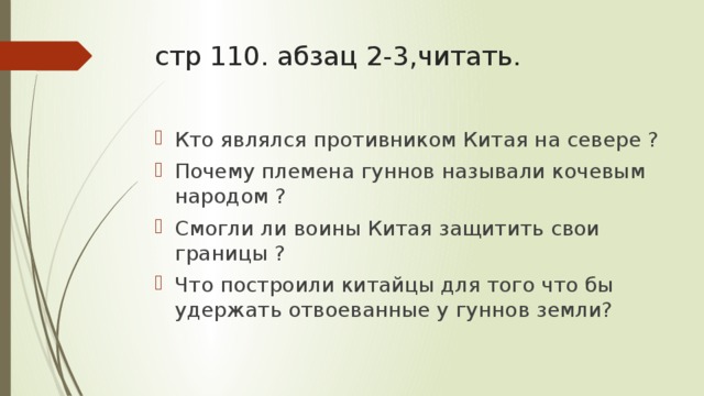 стр 110. абзац 2-3,читать. Кто являлся противником Китая на севере ? Почему племена гуннов называли кочевым народом ? Смогли ли воины Китая защитить свои границы ? Что построили китайцы для того что бы удержать отвоеванные у гуннов земли? 