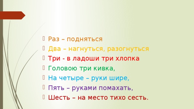 Раз – подняться Два – нагнуться, разогнуться Три - в ладоши три хлопка Головою три кивка, На четыре – руки шире, Пять – руками помахать, Шесть – на место тихо сесть. 