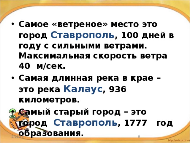 Самое «ветреное» место это город Ставрополь , 100 дней в году с сильными ветрами. Максимальная скорость ветра 40 м/сек. Самая длинная река в крае – это река Калаус , 936 километров. Самый старый город – это город Ставрополь , 1777 год образования. 2/25/19  