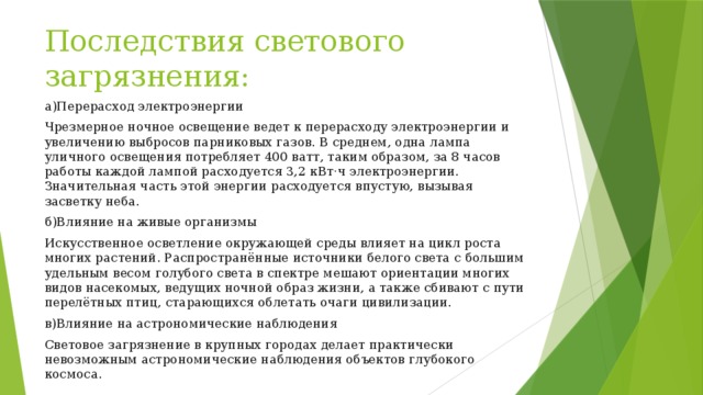 Последствия светового загрязнения: а)Перерасход электроэнергии Чрезмерное ночное освещение ведет к перерасходу электроэнергии и увеличению выбросов парниковых газов. В среднем, одна лампа уличного освещения потребляет 400 ватт, таким образом, за 8 часов работы каждой лампой расходуется 3,2 кВт·ч электроэнергии. Значительная часть этой энергии расходуется впустую, вызывая засветку неба. б)Влияние на живые организмы Искусственное осветление окружающей среды влияет на цикл роста многих растений. Распространённые источники белого света с большим удельным весом голубого света в спектре мешают ориентации многих видов насекомых, ведущих ночной образ жизни, а также сбивают с пути перелётных птиц, старающихся облетать очаги цивилизации. в)Влияние на астрономические наблюдения Световое загрязнение в крупных городах делает практически невозможным астрономические наблюдения объектов глубокого космоса. 