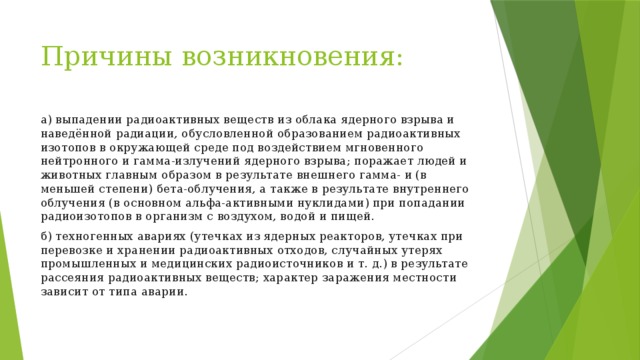 Причины возникновения: а) выпадении радиоактивных веществ из облака ядерного взрыва и наведённой радиации, обусловленной образованием радиоактивных изотопов в окружающей среде под воздействием мгновенного нейтронного и гамма-излучений ядерного взрыва; поражает людей и животных главным образом в результате внешнего гамма- и (в меньшей степени) бета-облучения, а также в результате внутреннего облучения (в основном альфа-активными нуклидами) при попадании радиоизотопов в организм с воздухом, водой и пищей. б) техногенных авариях (утечках из ядерных реакторов, утечках при перевозке и хранении радиоактивных отходов, случайных утерях промышленных и медицинских радиоисточников и т. д.) в результате рассеяния радиоактивных веществ; характер заражения местности зависит от типа аварии. 