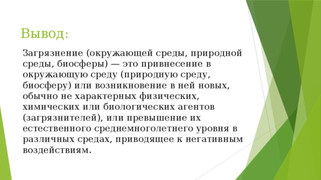 Вывод: Загрязнение (окружающей среды, природной среды, биосферы) — это привнесение в окружающую среду (природную среду, биосферу) или возникновение в ней новых, обычно не характерных физических, химических или биологических агентов (загрязнителей), или превышение их естественного среднемноголетнего уровня в различных средах, приводящее к негативным воздействиям. 