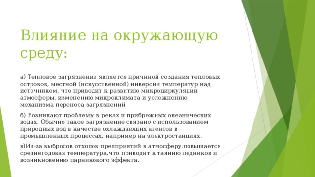 Влияние на окружающую среду: а) Тепловое загрязнение является причиной создания тепловых островов, местной (искусственной) инверсии температур над источником, что приводит к развитию микроциркуляций атмосферы, изменению микроклимата и усложнению механизма переноса загрязнений. б) Возникают проблемы в реках и прибрежных океанических водах. Обычно такое загрязнение связано с использованием природных вод в качестве охлаждающих агентов в промышленных процессах, например на электростанциях. в)Из-за выбросов отходов предприятий в атмосферу,повышается среднегодовая температура,что приводит к таянию ледников и возникновению парникового эффекта. 