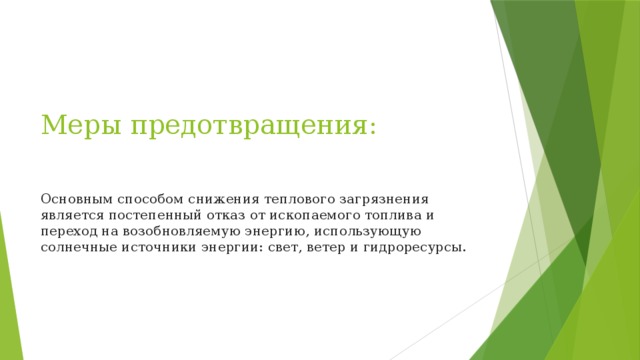 Меры предотвращения:   Основным способом снижения теплового загрязнения является постепенный отказ от ископаемого топлива и переход на возобновляемую энергию, использующую солнечные источники энергии: свет, ветер и гидроресурсы. 