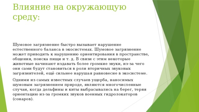 Влияние на окружающую среду: Шумовое загрязнение быстро вызывает нарушение естественного баланса в экосистемах. Шумовое загрязнение может приводить к нарушению ориентирования в пространстве, общения, поиска пищи и т. д. В связи с этим некоторые животные начинают издавать более громкие звуки, из-за чего они сами будут становиться в роли вторичных звуковых загрязнителей, ещё сильнее нарушая равновесие в экосистеме. Одними из самых известных случаев ущерба, наносимых шумовым загрязнением природе, являются многочисленные случаи, когда дельфины и киты выбрасывались на берег, теряя ориентацию из-за громких звуков военных гидролокаторов (сонаров). 