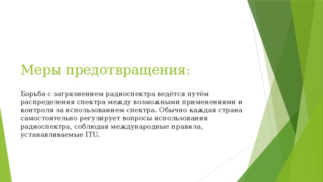 Меры предотвращения:   Борьба с загрязнением радиоспектра ведётся путём распределения спектра между возможными применениями и контроля за использованием спектра. Обычно каждая страна самостоятельно регулирует вопросы использования радиоспектра, соблюдая международные правила, устанавливаемые ITU. 