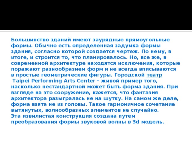 Большинство зданий имеют заурядные прямоугольные формы. Обычно есть определенная задумка формы здания, согласно которой создается чертеж. По нему, в итоге, и строится то, что планировалось. Но, все же, в современной архитектуре находятся исключения, которые поражают разнообразием форм и не всегда вписываются в простые геометрические фигуры. Городской   театр   Taipei Performing Arts Center – живой пример того, насколько нестандартной может быть форма здания.  При взгляде на это сооружение, кажется, что фантазия архитектора разыгралась не на шутку. На самом же деле, форма взята не из головы. Такое гармоничное сочетание вытянутых, волнообразных элементов не случайно.  Эта извилистая конструкция создана путем преобразования формы звуковой волны в 3d модель.   