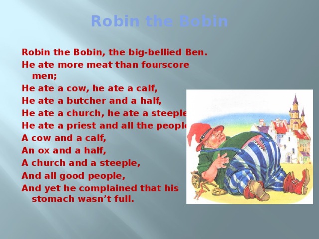 Robin the Bobin   Robin the Bobin, the big-bellied Ben. He ate more meat than fourscore men; He ate a cow, he ate a calf, He ate a butcher and a half, He ate a church, he ate a steeple, He ate a priest and all the people! A cow and a calf, An ox and a half, A church and a steeple, And all good people, And yet he complained that his stomach wasn’t full.    