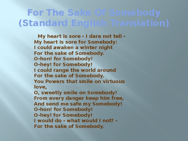 For The Sake Of Somebody (Standard English Translation)  My heart is sore - I dare not tell -  My heart is sore for Somebody:  I could awaken a winter night  For the sake of Somebody.  O-hon! for Somebody!  O-hey! for Somebody!  I could range the world around  For the sake of Somebody.  You Powers that smile on virtuous love,  O, sweetly smile on Somebody!  From every danger keep him free,  And send me safe my Somebody!  O-hon! for Somebody!  O-hey! for Somebody!  I would do - what would I not? -  For the sake of Somebody.  