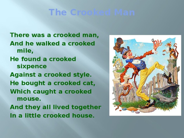 The Crooked Man   There was a crooked man, And he walked a crooked mile, He found a crooked sixpence Against a crooked style. He bought a crooked cat, Which caught a crooked mouse. And they all lived together In a little crooked house. 