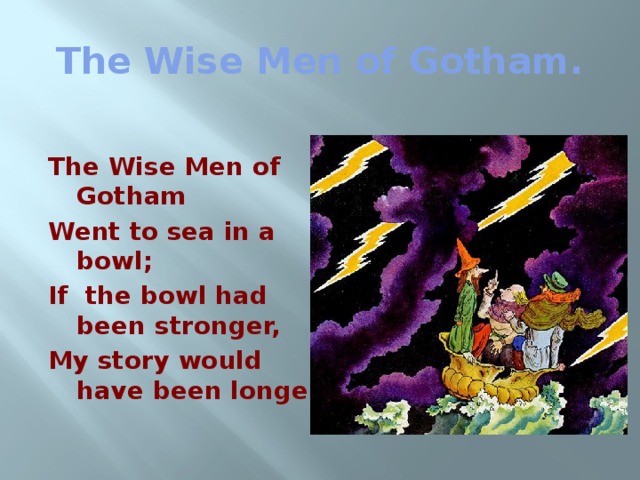 The Wise Men of Gotham. The Wise Men of Gotham Went to sea in a bowl; If the bowl had been stronger, My story would have been longer. 