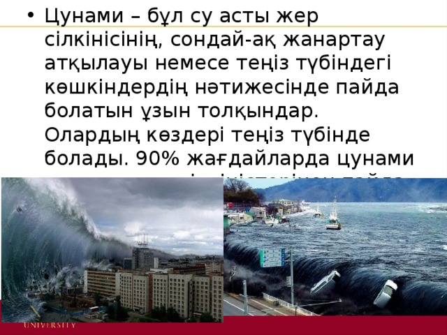 Цунами – бұл су асты жер сілкінісінің, сондай-ақ жанартау атқылауы немесе теңіз түбіндегі көшкіндердің нәтижесінде пайда болатын ұзын толқындар. Олардың көздері теңіз түбінде болады. 90% жағдайларда цунами су асты жер сілкіністерінен пайда болады. 