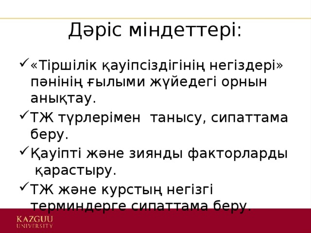 Дәріс міндеттері: «Тіршілік қауіпсіздігінің негіздері» пәнінің ғылыми жүйедегі орнын анықтау. ТЖ түрлерімен танысу, сипаттама беру. Қауіпті және зиянды факторларды қарастыру. ТЖ және курстың негізгі терминдерге сипаттама беру. 