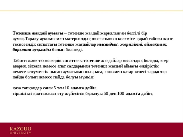 Төтенше жағдай аумағы  – төтенше жағдай жарияланған белгілі бір аумақ.Таралу ауқымы мен материалдық шығынының көлеміне қарай табиғи және техногендік сипаттағы төтенше жағдайлар  нысандық, жергілікті, аймақтық,  барынша ауқымды   болып бөлінеді.   Табиғи және техногеңдік сипаттағы төтенше жағдайлар нысандық болады, егер авария, зілзала немесе апат салдарынан төтенше жағдай аймағы өндірістік немесе әлеуметтік нысан аумағынан шықпаса, сонымен қатар келесі зардаптар пайда болып немесе пайда болуы мүмкін:    қаза тапқандар саны 5 тен 10 адамға дейін;   тіршілікті қамтамасыз ету жүйесінің бұзылуы 50 ден 100  адамға  дейін;    