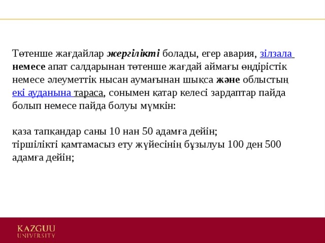 Төтенше жағдайлар  жергілікті   болады, егер авария,  зілзала   немесе  апат салдарынан төтенше жағдай аймағы өңдірістік немесе әлеуметтік нысан аумағынан шықса  және  облыстың  екі  ауданына  тараса , сонымен қатар келесі зардаптар пайда болып немесе пайда болуы мүмкін:    қаза тапқандар саны 10 нан 50 адамға дейін;   тіршілікті қамтамасыз ету жүйесінің бұзылуы 100 ден 500 адамға дейін;      