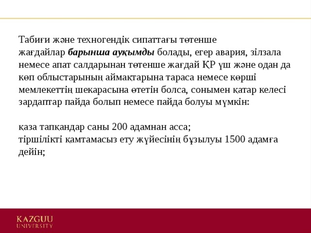 Табиғи және техногендік сипаттағы төтенше жағдайлар  барынша ауқымды   болады, егер авария, зілзала немесе апат салдарынан төтенше жағдай ҚР үш және одан да көп облыстарының аймақтарына тараса немесе көрші мемлекеттің шекарасына өтетін болса, сонымен қатар келесі зардаптар пайда болып немесе пайда болуы мүмкін:    қаза тапқандар саны 200 адамнан асса;   тіршілікті қамтамасыз ету жүйесінің бұзылуы 1500 адамға дейін;    