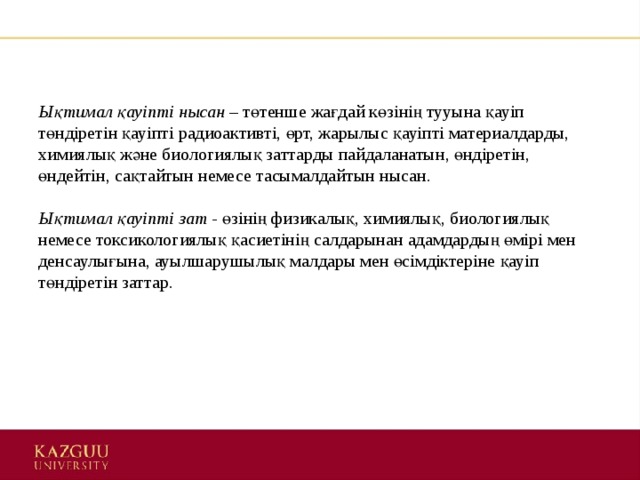 Ықтимал қауіпті нысан –  төтенше жағдай көзінің тууына қауіп төндіретін қауіпті радиоактивті, өрт, жарылыс қауіпті материалдарды, химиялық және биологиялық заттарды пайдаланатын, өндіретін, өндейтін, сақтайтын немесе тасымалдайтын нысан.    Ықтимал қауіпті зат -  өзінің физикалық, химиялық, биологиялық немесе токсикологиялық қасиетінің салдарынан адамдардың өмірі мен денсаулығына, ауылшарушылық малдары мен өсімдіктеріне қауіп төндіретін заттар.  