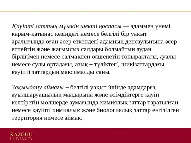 Қауіпті заттың мүмкін шекті ңоспасы —  адаммен үнемі қарым-қатынас кезіндегі немесе белгілі бір уақыт аралығында оған әсер еткендегі адамның денсаулығына әсер етпейтін және жағымсыз салдары болмайтын аудан бірлігімен немесе салмақпен өлшенетін топырақтағы, ауалы немесе сулы ортадағы, азық – түліктегі, шикізаттардағы қауіпті заттардың максималды саны.    Зақымдану аймагы  – белгілі уақыт ішінде адамдарға, ауылшаруашылық малдарына және өсімдіктерге қауіп келтіретін мөлшерде аумағында химиялық заттар таратылған немесе қауіпті химиялық және биологиялық заттар енгізілген территория немесе аймақ.  