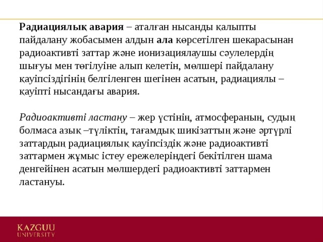 Радиациялық авария  – аталған нысанды қалыпты пайдалану жобасымен алдын  ала  көрсетілген шекарасынан радиоактивті заттар және ионизациялаушы сәулелердің шығуы мен төгілуіне алып келетін, мөлшері пайдалану қауіпсіздігінің белгіленген шегінен асатын, радиациялы – қауіпті нысандағы авария.    Радиоактивті ластану  – жер үстінің, атмосфераның, судың болмаса азық –түліктің, тағамдық шикізаттың және әртүрлі заттардың радиациялық қауіпсіздік және радиоактивті заттармен жұмыс істеу ережелеріндегі бекітілген шама денгейінен асатын мөлшердегі радиоактивті заттармен ластануы.    