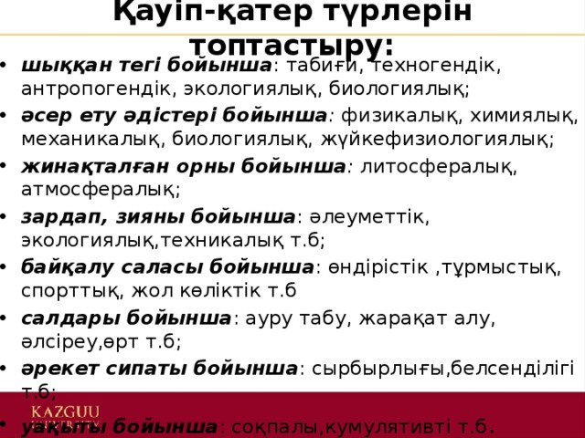 Қауіп-қатер түрлерін топтастыру: шыққан тегі бойынша : табиғи, техногендік, антропогендік, экологиялық, биологиялық; әсер ету әдістері бойынша :  физикалық, химиялық, механикалық, биологиялық, жүйкефизиологиялық;  жинақталған орны бойынша : литосфералық, атмосфералық; зардап, зияны бойынша : әлеуметтік, экологиялық,техникалық т.б; байқалу саласы бойынша : өндірістік ,тұрмыстық, спорттық, жол көліктік т.б салдары бойынша : ауру табу, жарақат алу, әлсіреу,өрт т.б; әрекет сипаты бойынша : сырбырлығы,белсенділігі т.б; уақыты бойынша : соқпалы,кумулятивті т.б . 