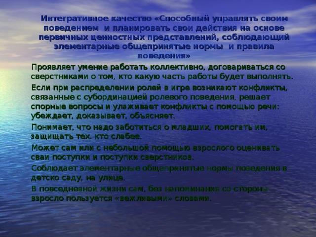 Интегративное качество «Способный управлять своим поведением и планировать свои действия на основе первичных ценностных представлений, соблюдающий элементарные общепринятые нормы и правила поведения» Проявляет умение работать коллективно, договариваться со сверстни­ками о том, кто какую часть работы будет выполнять. Если при распределении ролей в игре возникают конфликты, связан­ные с субординацией ролевого поведения, решает спорные вопросы и ула­живает конфликты с помощью речи: убеждает, доказывает, объясняет. Понимает, что надо заботиться о младших, помогать им, защищать тех. кто слабее. Может сам или с небольшой помощью взрослого оценивать сваи пос­тупки и поступки сверстников. Соблюдает элементарные общепринятые нормы поведения в детско саду, на улице. В повседневной жизни сам, без напоминания со стороны взросло пользуется «вежливыми» словами. 