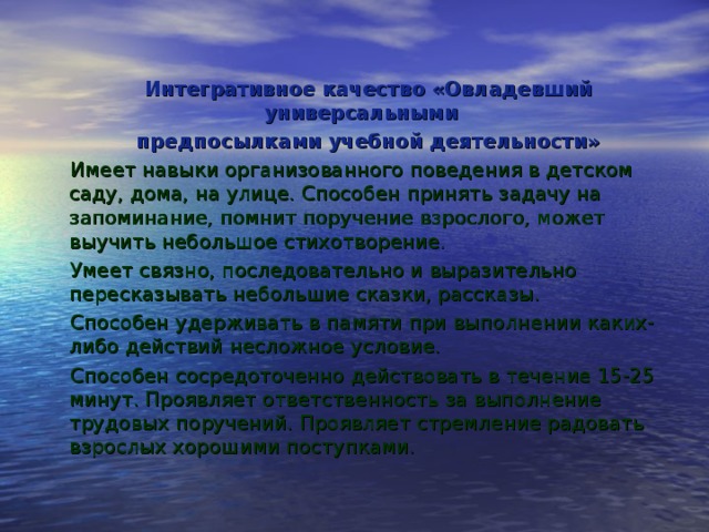 Интегративное качество «Овладевший универсальными предпосылками учебной деятельности» Имеет навыки организованного поведения в детском саду, дома, на улице. Способен принять задачу на запоминание, помнит поручение взрослого, может выучить небольшое стихотворение. Умеет связно, последовательно и выразительно пересказывать небольшие сказки, рассказы. Способен удерживать в памяти при выполнении каких-либо действий несложное условие. Способен сосредоточенно действовать в течение 15-25 минут. Проявляет ответственность за выполнение трудовых поручений. Проявляет стремление радовать взрослых хорошими поступками. 