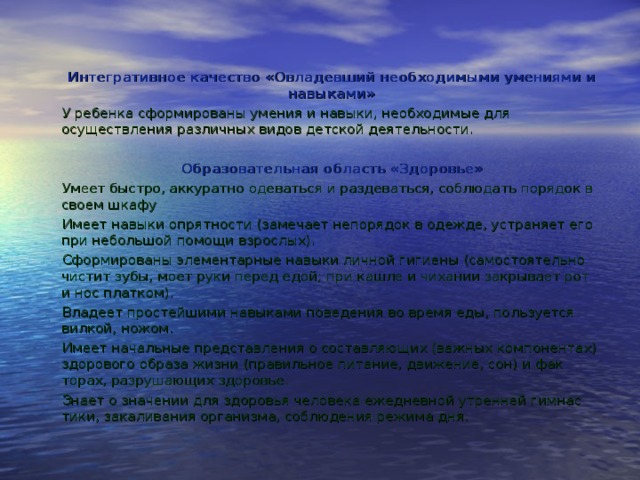 Интегративное качество «Овладевший необходимыми умениями и навыками» У ребенка сформированы умения и навыки, необходимые для осуществления различных видов детской деятельности.   Образовательная область «Здоровье» Умеет быстро, аккуратно одеваться и раздеваться, соблюдать порядок в своем шкафу Имеет навыки опрятности (замечает непорядок в одежде, устраняет его при небольшой помощи взрослых). Сформированы элементарные навыки личной гигиены (самостоятель­но чистит зубы, моет руки перед едой; при кашле и чихании закрывает рот и нос платком). Владеет простейшими навыками поведения во время еды, пользуется вилкой, ножом. Имеет начальные представления о составляющих (важных компонен­тах) здорового образа жизни (правильное питание, движение, сон) и фак­торах, разрушающих здоровье. Знает о значении для здоровья человека ежедневной утренней гимнас­тики, закаливания организма, соблюдения режима дня. 