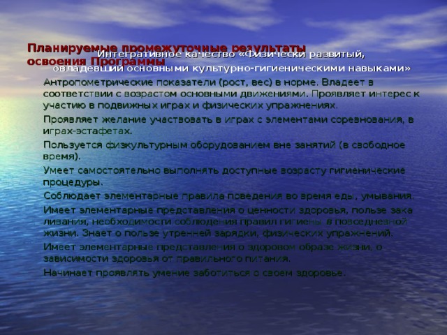   Планируемые промежуточные результаты  освоения Программы    Интегративное качество «Физически развитый, овладевший основными культурно-гигиеническими навыками» Антропометрические показатели (рост, вес) в норме. Владеет в соответствии с возрастом основными движениями. Проявляет интерес к участию в подвижных играх и физических упраж­нениях. Проявляет желание участвовать в играх с элементами соревнования, в играх-эстафетах. Пользуется физкультурным оборудованием вне занятий (в свободное время). Умеет самостоятельно выполнять доступные возрасту гигиенические процедуры. Соблюдает элементарные правила поведения во время еды, умывания. Имеет элементарные представления о ценности здоровья, пользе зака­ливания, необходимости соблюдения правил гигиены в повседневной жиз­ни. Знает о пользе утренней зарядки, физических упражнений. Имеет элементарные представления о здоровом образе жизни, о зависимости здоровья от правильного питания. Начинает проявлять умение заботиться о своем здоровье. 