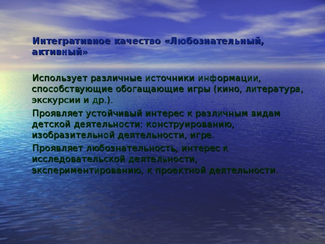 Интегративное качество «Любознательный, активный» Использует различные источники информации, способствующие обогащающие игры (кино, литература, экскурсии и др.). Проявляет устойчивый интерес к различным видам детской деятель­ности: конструированию, изобразительной деятельности, игре. Проявляет любознательность, интерес к исследовательской деятельнос­ти, экспериментированию, к проектной деятельности.    