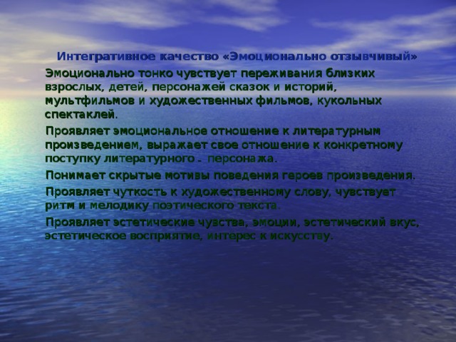 Интегративное качество «Эмоционально отзывчивый» Эмоционально тонко чувствует переживания близких взрослых, детей, персонажей сказок и историй, мультфильмов и художественных фильмов, кукольных спектаклей. Проявляет эмоциональное отношение к литературным произведением, выражает свое отношение к конкретному поступку литературного _ персонажа. Понимает скрытые мотивы поведения героев произведения. Проявляет чуткость к художественному слову, чувствует ритм и мелодику поэтического текста. Проявляет эстетические чувства, эмоции, эстетический вкус, эстетическое восприятие, интерес к искусству. 