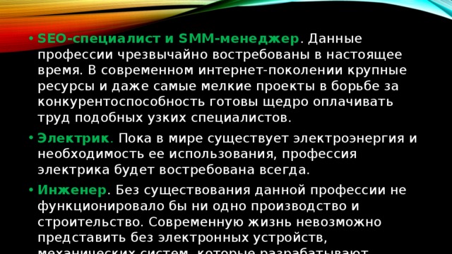 SEO-специалист и SMM-менеджер . Данные профессии чрезвычайно востребованы в настоящее время. В современном интернет-поколении крупные ресурсы и даже самые мелкие проекты в борьбе за конкурентоспособность готовы щедро оплачивать труд подобных узких специалистов. Электрик . Пока в мире существует электроэнергия и необходимость ее использования, профессия электрика будет востребована всегда. Инженер . Без существования данной профессии не функционировало бы ни одно производство и строительство. Современную жизнь невозможно представить без электронных устройств, механических систем, которые разрабатывают инженеры. 