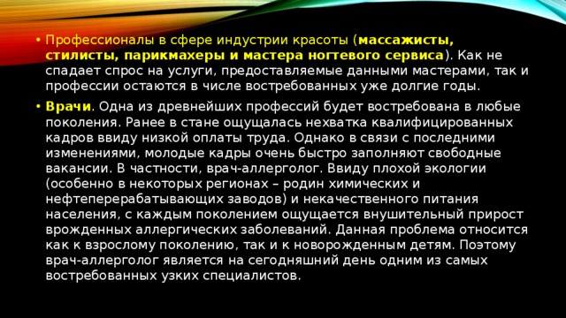 Профессионалы в сфере индустрии красоты ( массажисты, стилисты, парикмахеры и мастера ногтевого сервиса ). Как не спадает спрос на услуги, предоставляемые данными мастерами, так и профессии остаются в числе востребованных уже долгие годы. Врачи . Одна из древнейших профессий будет востребована в любые поколения. Ранее в стане ощущалась нехватка квалифицированных кадров ввиду низкой оплаты труда. Однако в связи с последними изменениями, молодые кадры очень быстро заполняют свободные вакансии. В частности, врач-аллерголог. Ввиду плохой экологии (особенно в некоторых регионах – родин химических и нефтеперерабатывающих заводов) и некачественного питания населения, с каждым поколением ощущается внушительный прирост врожденных аллергических заболеваний. Данная проблема относится как к взрослому поколению, так и к новорожденным детям. Поэтому врач-аллерголог является на сегодняшний день одним из самых востребованных узких специалистов. 