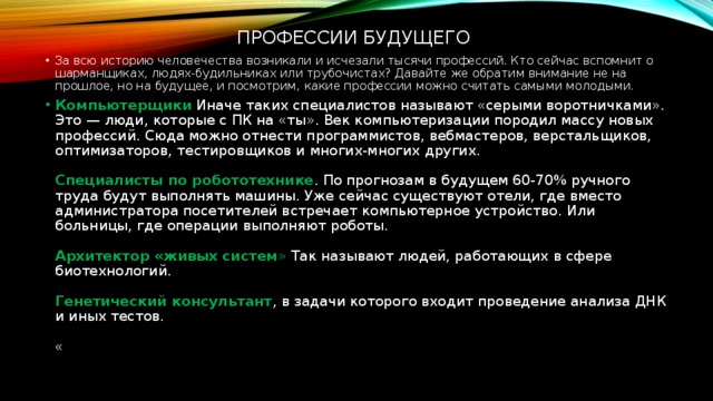  профессии будущего За всю историю человечества возникали и исчезали тысячи профессий. Кто сейчас вспомнит о шарманщиках, людях-будильниках или трубочистах? Давайте же обратим внимание не на прошлое, но на будущее, и посмотрим, какие профессии можно считать самыми молодыми. Компьютерщики  Иначе таких специалистов называют «серыми воротничками». Это — люди, которые с ПК на «ты». Век компьютеризации породил массу новых профессий. Сюда можно отнести программистов, вебмастеров, верстальщиков, оптимизаторов, тестировщиков и многих-многих других.    Специалисты по робототехнике . По прогнозам в будущем 60-70% ручного труда будут выполнять машины. Уже сейчас существуют отели, где вместо администратора посетителей встречает компьютерное устройство. Или больницы, где операции выполняют роботы.    Архитектор «живых систем » Так называют людей, работающих в сфере биотехнологий.    Генетический консультант , в задачи которого входит проведение анализа ДНК и иных тестов.    « 