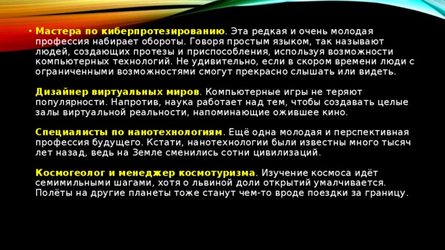 Мастера по киберпротезированию . Эта редкая и очень молодая профессия набирает обороты. Говоря простым языком, так называют людей, создающих протезы и приспособления, используя возможности компьютерных технологий. Не удивительно, если в скором времени люди с ограниченными возможностями смогут прекрасно слышать или видеть.    Дизайнер виртуальных миров . Компьютерные игры не теряют популярности. Напротив, наука работает над тем, чтобы создавать целые залы виртуальной реальности, напоминающие ожившее кино.    Специалисты по нанотехнологиям . Ещё одна молодая и перспективная профессия будущего. Кстати, нанотехнологии были известны много тысяч лет назад, ведь на Земле сменились сотни цивилизаций.    Космогеолог и менеджер космотуризма . Изучение космоса идёт семимильными шагами, хотя о львиной доли открытий умалчивается. Полёты на другие планеты тоже станут чем-то вроде поездки за границу .  