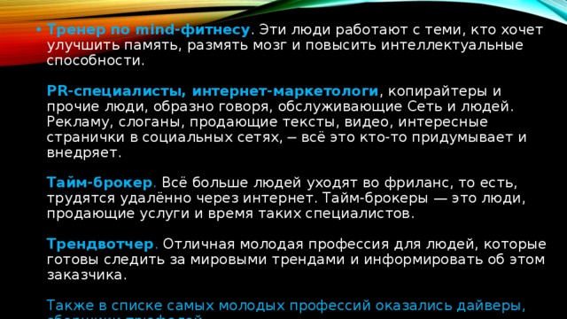 Тренер по mind-фитнесу . Эти люди работают с теми, кто хочет улучшить память, размять мозг и повысить интеллектуальные способности.    PR-специалисты, интернет-маркетологи , копирайтеры и прочие люди, образно говоря, обслуживающие Сеть и людей. Рекламу, слоганы, продающие тексты, видео, интересные странички в социальных сетях, ─ всё это кто-то придумывает и внедряет.    Тайм-брокер . Всё больше людей уходят во фриланс, то есть, трудятся удалённо через интернет. Тайм-брокеры — это люди, продающие услуги и время таких специалистов.    Трендвотчер . Отличная молодая профессия для людей, которые готовы следить за мировыми трендами и информировать об этом заказчика.    Также в списке самых молодых профессий оказались дайверы, сборщики трюфелей, 