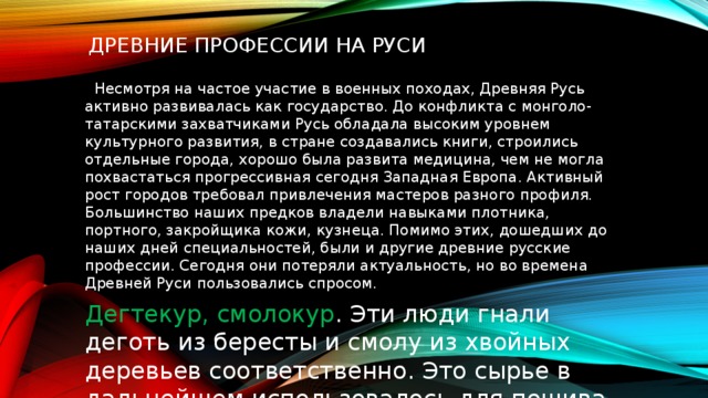  Древние профессии на Руси   Несмотря на частое участие в военных походах, Древняя Русь активно развивалась как государство. До конфликта с монголо-татарскими захватчиками Русь обладала высоким уровнем культурного развития, в стране создавались книги, строились отдельные города, хорошо была развита медицина, чем не могла похвастаться прогрессивная сегодня Западная Европа. Активный рост городов требовал привлечения мастеров разного профиля. Большинство наших предков владели навыками плотника, портного, закройщика кожи, кузнеца. Помимо этих, дошедших до наших дней специальностей, были и другие древние русские профессии. Сегодня они потеряли актуальность, но во времена Древней Руси пользовались спросом. Дегтекур, смолокур . Эти люди гнали деготь из бересты и смолу из хвойных деревьев соответственно. Это сырье в дальнейшем использовалось для пошива 