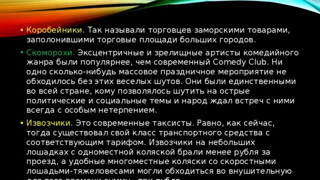 Коробейники. Так называли торговцев заморскими товарами, заполонившими торговые площади больших городов. Скоморохи. Эксцентричные и зрелищные артисты комедийного жанра были популярнее, чем современный Comedy Club. Ни одно сколько-нибудь массовое праздничное мероприятие не обходилось без этих веселых шутов. Они были единственными во всей стране, кому позволялось шутить на острые политические и социальные темы и народ ждал встреч с ними всегда с особым нетерпением. Извозчики. Это современные таксисты. Равно, как сейчас, тогда существовал свой класс транспортного средства с соответствующим тарифом. Извозчики на небольших лошадках с одноместной коляской брали менее рубля за проезд, а удобные многоместные коляски со скоростными лошадьми-тяжеловесами могли обходиться во внушительную для того времени сумму - три рубля. 