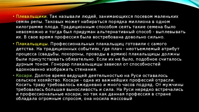 Плевальщики . Так называли людей, занимающихся посевом маленьких семян репы. Таковых может набираться порядка миллиона в одном килограмме плода. Традиционным способом сеять такие семена было невозможно и тогда был придуман альтернативный способ - выплевывать их. В свое время профессия была востребована довольно сильно. Плакальщицы . Профессиональных плакальщиц готовили с самого детства. На традиционных событиях, где плач - неотъемлемый атрибут процесса (свадьбы, похороны, проводы в армию) плакальщицы должны были присутствовать обязательно. Если их не было, подобное считалось дурным тоном. Гонорар плакальщицы зависел от способностей вдохновенно изображать стенания. Косари . Долгое время ведущей деятельностью на Руси оставалось сельское хозяйство. Косари - одна из важнейших профессий отрасли. Косить траву требовалось ежедневно и много часов подряд. От мужчины требовалась большая выносливость и сила. На Руси нередко встречались и профессиональные косари, но так как данная профессия в стране обладала огромным спросом, она носила массовый 