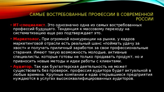  Самые востребованные профессии в современной России ИТ-специалист . Это однозначно одна из самых востребованных профессий будущего. Тенденция к массовому переходу на систематизацию еще раз подтверждает это. Маркетолог .  При огромной конкуренции на рынке, у кадров маркетинговой отрасли есть реальный шанс «поймать удачу за хвост» и получать приличный заработок за свои профессиональные старания. Имеют такую возможность молодые, активные специалисты, которые готовы не только продавать продукт, но и привносить новые методы и идеи работы с клиентами. Аудитор.  Так как бухгалтерская деятельность не может существовать без проверок, профессия аудитора будет актуальной в любые времена. Крупные компании и едва открывшиеся предприятия нуждаются в услугах высококвалифицированных аудиторов . 