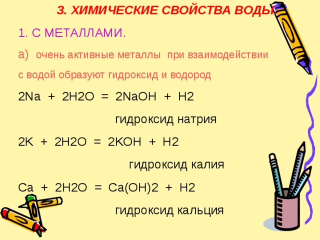 3. ХИМИЧЕСКИЕ СВОЙСТВА ВОДЫ. 1. С МЕТАЛЛАМИ. а) очень активные металлы при взаимодействии с водой образуют гидроксид и водород 2 Na + 2H2O = 2NaOH + H2 ⁭  гидроксид натрия 2K + 2 H2O = 2KOH + H2 ⁭  гидроксид калия Ca + 2H2O = Ca(OH)2 + H2 ⁭  гидроксид кальция 