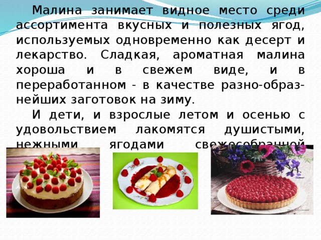  Малина занимает видное место среди ассортимента вкусных и полезных ягод, используемых одновременно как десерт и лекарство. Сладкая, ароматная малина хороша и в свежем виде, и в переработанном - в качестве разно-образ-нейших заготовок на зиму.  И дети, и взрослые летом и осенью с удовольствием лакомятся душистыми, нежными ягодами свежесобранной малины. 