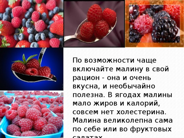 По возможности чаще включайте малину в свой рацион - она и очень вкусна, и необычайно полезна. В ягодах малины мало жиров и калорий, совсем нет холестерина. Малина великолепна сама по себе или во фруктовых салатах. 