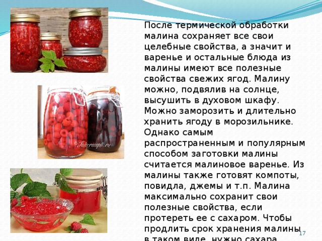 После термической обработки малина сохраняет все свои целебные свойства, а значит и варенье и остальные блюда из малины имеют все полезные свойства свежих ягод. Малину можно, подвялив на солнце, высушить в духовом шкафу. Можно заморозить и длительно хранить ягоду в морозильнике. Однако самым распространенным и популярным способом заготовки малины считается малиновое варенье. Из малины также готовят компоты, повидла, джемы и т.п. Малина максимально сохранит свои полезные свойства, если протереть ее с сахаром. Чтобы продлить срок хранения малины в таком виде, нужно сахара взять больше, чем ягод на 200-300 г и хранить получившийся продукт в холодном месте.  