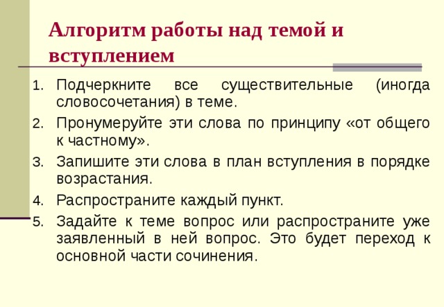 Алгоритм работы над темой и вступлением Подчеркните все существительные (иногда словосочетания) в теме. Пронумеруйте эти слова по принципу «от общего к частному». Запишите эти слова в план вступления в порядке возрастания. Распространите каждый пункт. Задайте к теме вопрос или распространите уже заявленный в ней вопрос. Это будет переход к основной части сочинения. 