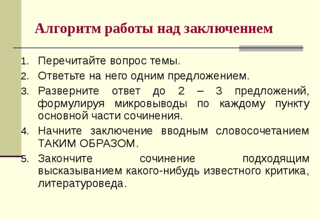 Алгоритм работы над заключением Перечитайте вопрос темы. Ответьте на него одним предложением. Разверните ответ до 2 – 3 предложений, формулируя микровыводы по каждому пункту основной части сочинения. Начните заключение вводным словосочетанием ТАКИМ ОБРАЗОМ. Закончите сочинение подходящим высказыванием какого-нибудь известного критика, литературоведа.  