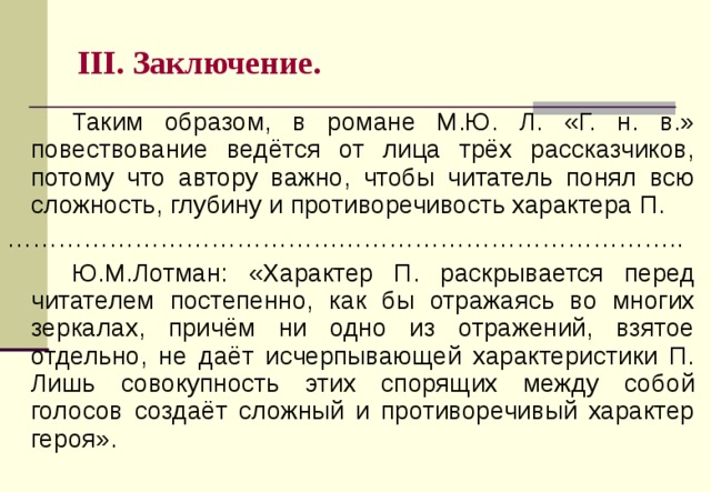 III . Заключение.   Таким образом, в романе М.Ю. Л. «Г. н. в.» повествование ведётся от лица трёх рассказчиков, потому что автору важно, чтобы читатель понял всю сложность, глубину и противоречивость характера П. …………………………………………………………………… ..   Ю.М.Лотман: «Х арактер П . раскрывается перед читателем постепенно, как бы отражаясь во многих зеркалах, причём ни одно из отражений, взятое отдельно, не даёт исчерпывающей характеристики П. Лишь совокупность этих спорящих между собой голосов создаёт сложный и противоречивый характер героя» . 