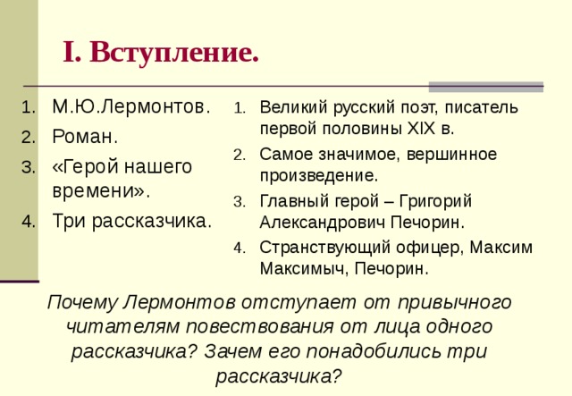 I . Вступление. М.Ю.Лермонтов. Роман. «Герой нашего времени». Три рассказчика. Великий русский поэт, писатель первой половины XIX в. Самое значимое, вершинное произведение. Главный герой – Григорий Александрович Печорин. Странствующий офицер, Максим Максимыч, Печорин.  Почему Лермонтов отступает от привычного читателям повествования от лица одного рассказчика? Зачем его понадобились три рассказчика? 