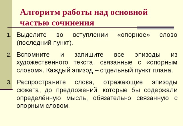 Алгоритм работы над основной частью сочинения Выделите во вступлении «опорное» слово (последний пункт). Вспомните и запишите все эпизоды из художественного текста, связанные с «опорным словом». Каждый эпизод – отдельный пункт плана. Распространите слова, отражающие эпизоды сюжета, до предложений, которые бы содержали определённую мысль, обязательно связанную с опорным словом. 